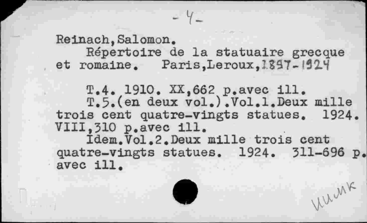 ﻿Reinach,Salomon.
Répertoire de la statuaire grecque et romaine.	Paris,Leroux,1397-132. H
T.4. 1910. XX,662 p.avec ill.
T.5.(en deux vol.).Vol.1.Deux mille trois cent quatre-vingts statues. 1924. VIII,ЗЮ p.avec ill.
Idem.Vol.2.Deux mille trois cent quatre-vingts statues. 1924. 311-696 p avec ill.